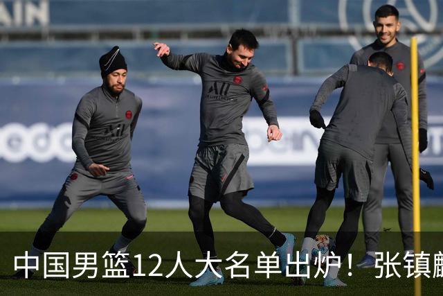 中国男篮12人大名单出炉！张镇麟落选，他输给了崔永熙